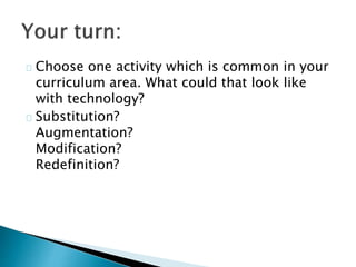 Choose one activity which is common in your 
curriculum area. What could that look like 
with technology? 
Substitution? 
Augmentation? 
Modification? 
Redefinition? 
