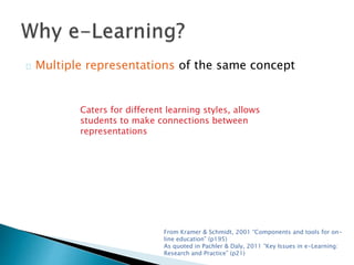 Multiple representations of the same concept 
Caters for different learning styles, allows 
students to make connections between 
representations 
From Kramer & Schmidt, 2001 “Components and tools for on-line 
education” (p195) 
As quoted in Pachler & Daly, 2011 “Key Issues in e-Learning: 
Research and Practice” (p21) 
 