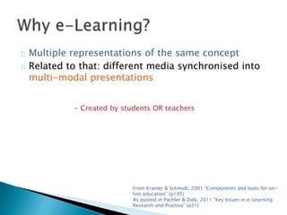 Multiple representations of the same concept 
Related to that: different media synchronised into 
multi-modal presentations 
- Created by students OR teachers 
From Kramer & Schmidt, 2001 “Components and tools for on-line 
education” (p195) 
As quoted in Pachler & Daly, 2011 “Key Issues in e-Learning: 
Research and Practice” (p21) 
 