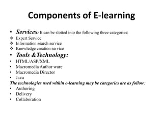 Components of E-learning
• Services: It can be slotted into the following three categories:
 Expert Service
 Information search service
 Knowledge creation service
• Tools &Technology:
• HTML/ASP/XML
• Macromedia Author ware
• Macromedia Director
• Java
The technologies used within e-learning may be categories are as follow:
• Authoring
• Delivery
• Collaboration
 