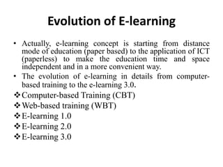 Evolution of E-learning
• Actually, e-learning concept is starting from distance
  mode of education (paper based) to the application of ICT
  (paperless) to make the education time and space
  independent and in a more convenient way.
• The evolution of e-learning in details from computer-
  based training to the e-learning 3.0.
Computer-based Training (CBT)
Web-based training (WBT)
E-learning 1.0
E-learning 2.0
E-learning 3.0
 