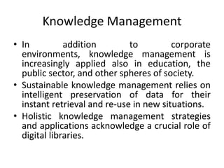 Knowledge Management
• In          addition        to         corporate
  environments, knowledge management is
  increasingly applied also in education, the
  public sector, and other spheres of society.
• Sustainable knowledge management relies on
  intelligent preservation of data for their
  instant retrieval and re-use in new situations.
• Holistic knowledge management strategies
  and applications acknowledge a crucial role of
  digital libraries.
 
