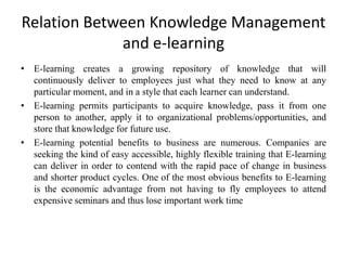 Relation Between Knowledge Management
             and e-learning
• E-learning creates a growing repository of knowledge that will
  continuously deliver to employees just what they need to know at any
  particular moment, and in a style that each learner can understand.
• E-learning permits participants to acquire knowledge, pass it from one
  person to another, apply it to organizational problems/opportunities, and
  store that knowledge for future use.
• E-learning potential benefits to business are numerous. Companies are
  seeking the kind of easy accessible, highly flexible training that E-learning
  can deliver in order to contend with the rapid pace of change in business
  and shorter product cycles. One of the most obvious benefits to E-learning
  is the economic advantage from not having to fly employees to attend
  expensive seminars and thus lose important work time
 