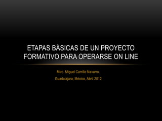 ETAPAS BÁSICAS DE UN PROYECTO
FORMATIVO PARA OPERARSE ON LINE
         Mtro. Miguel Carrillo Navarro.
        Guadalajara, México, Abril 2012
 