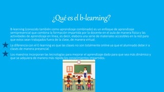 ¿Quéeselb-learning?
B-learning (conocido también como aprendizaje combinado) es un enfoque de aprendizaje
semipresencial que combina la formación impartida por la docente en el aula de manera física y las
actividades de aprendizaje en línea, es decir, elabora una serie de materiales accesibles en la red para
que estos sean trabajados fuera de la clase, de manera virtual.
La diferencia con el E-learning es que las clases no son totalmente online ya que el alumnado debe ir a
clases de manera presencial.
Los maestros incorporan las tecnologías para mejorar el aprendizaje dado para que sea más dinámico y
que se adquiera de manera más rápida los conocimientos impartidos.
 