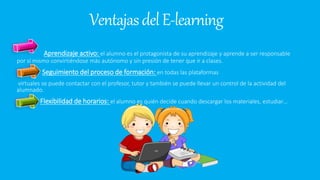VentajasdelE-learning
Aprendizaje activo: el alumno es el protagonista de su aprendizaje y aprende a ser responsable
por sí mismo convirtiéndose más autónomo y sin presión de tener que ir a clases.
Seguimiento del proceso de formación: en todas las plataformas
virtuales se puede contactar con el profesor, tutor y también se puede llevar un control de la actividad del
alumnado.
Flexibilidad de horarios: el alumno es quién decide cuando descargar los materiales, estudiar…
 