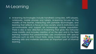 M-Learning
 M-learning technologies include handheld computers, MP3 players,
notebooks, mobile phones and tablets. M-learning focuses on the
mobility of the learner, interacting with portable technologies, and
learning that reflects a focus on how society and its institutions can
accommodate and support an increasingly mobile population.
There is also a new direction in m-learning that gives the instructor
more mobility and includes creation of on the spot and in the field
learning material that predominately uses smartphone with special
software such as AHG Cloud Note. Using mobile tools for creating
learning aids and materials becomes an important part of informal
learning.
 