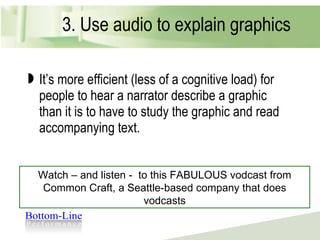 3. Use audio to explain graphics It’s more efficient (less of a cognitive load) for people to hear a narrator describe a graphic than it is to have to study the graphic and read accompanying text. Watch – and listen -  to this FABULOUS vodcast from Common Craft, a Seattle-based company that does vodcasts 