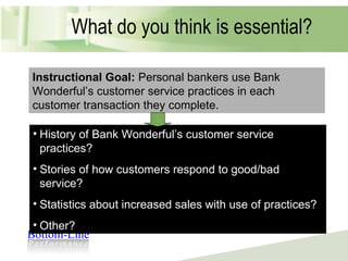 What do you think is essential? Instructional Goal:  Personal bankers use Bank Wonderful’s customer service practices in each customer transaction they complete. History of Bank Wonderful’s customer service practices? Stories of how customers respond to good/bad service? Statistics about increased sales with use of practices? Other? 