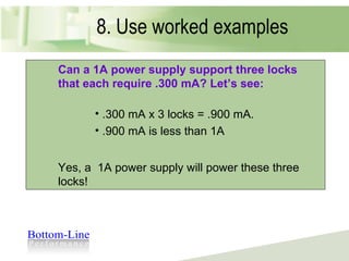 8. Use worked examples Instead of…. You have three locks that each require .3 mA. Figure out whether a 1A power supply is sufficient to support them. Can a 1A power supply support three locks that each require .300 mA? Let’s see: .300 mA x 3 locks = .900 mA. .900 mA is less than 1A Yes, a  1A power supply will power these three locks! 