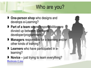 Who are you? One-person shop  who designs and develops e-Learning? Part of a team  where responsibilities are divvied up between IDers and developer/programmers? Managers  responsible for e-learning and/or other kinds of training? Learners  who have participated in e-learning? Novice  – just trying to learn everything? 