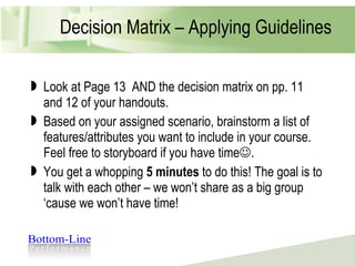 Decision Matrix – Applying Guidelines Look at Page 13  AND the decision matrix on pp. 11 and 12 of your handouts. Based on your assigned scenario, brainstorm a list of features/attributes you want to include in your course. Feel free to storyboard if you have time  .  You get a whopping  5 minutes  to do this! The goal is to talk with each other – we won’t share as a big group ‘cause we won’t have time! 