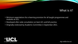 E-Learning Baseline digi-ed@ucl.ac.uk
What is it?
• Minimum expectations for e-learning provision for all taught programmes and
modules at UCL.
• Developed after wide consultation on best UCL and IoE practice.
• Originally endorsed by Academic Committee in September 2011.
 