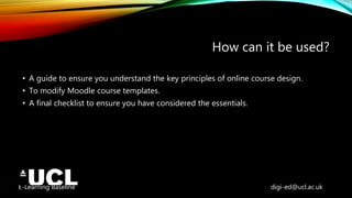 E-Learning Baseline digi-ed@ucl.ac.uk
How can it be used?
• A guide to ensure you understand the key principles of online course design.
• To modify Moodle course templates.
• A final checklist to ensure you have considered the essentials.
 