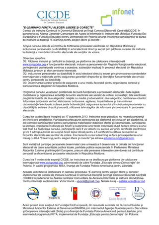 "E-LEARNING PENTRU ALEGERI LIBERE ŞI CORECTE”
Centrul de Instruire Continuă în Domeniul Electoral pe lîngă Comisia Electorală Centrală(CICDE) în
parteneriat cu Alianța Centrelor Comunitare de Acces la Informație și Instruire din Moldova, Fundaţia Est-
Europeană și Fundația Educație pentru Democrație din Polonia anunţă înscrierea participanţilor la cursul
de instruire la distanţă "E-learning pentru alegeri libere şi corecte".
Scopul cursului este de a contribui la fortificarea proceselor electorale din Republica Moldova şi
incluziunea persoanelor cu dizabilităţi în actul electoral direct şi secret prin pilotarea cursului de instruire
la distanţă a membrilor birourilor electorale ale secţiilor de votare.
Obiective specifice:
O1: Pilotarea instruirii şi calificării la distanţă, pe platforma de colaborare internaţională
www.civicportal.org a funcţionarilor electorali, inclusiv a persoanelor din Registrul funcţionarilor electorali,
perfecţionării profesionale continue a acestora, subiecţilor implicaţi în procesul electoral din Republica
Moldova, precum şi altor persoane interesate.
O2: Incluziunea persoanelor cu dizabilităţi în actul electoral direct şi secret prin promovarea standardelor
internaţionale şi naţionale pentru asigurarea garantării drepturilor şi libertăţilor fundamentale ale omului
pentru persoanele cu dizabilităţi.
O3: Diseminarea bunelor practici de asigurare a unui mediu favorabil pentru organizarea corectă și
transparentă a alegerilor în Republica Moldova.
Programul cursului va acoperi problemele de bună funcţionare a proceselor electorale: baza legală;
constituirea şi organizarea activităţii birourilor electorale ale seciilor de votare; contestaţii; liste electorale;
pregătirile înainte de ziua alegerilor; relaţiile cu media şi observatorii; ziua alegerilor; numărarea voturilor;
întocmirea procesului verbal; elaborarea, ordonarea, sigilarea, împachetarea şi transmiterea
documentaţiei electorale; votarea peste hotarele ţării; asigurarea accesului și incluziunea persoanelor cu
dizabilităţi la votarea directă şi secretă; utilizarea tehnologiilor de informare şi comunicare în procesele
electorale.
Cursul se va desfășura începînd cu 17 octombrie 2013. Instruirea este gratuită şi nu necesită prezenţă
on-line la ore prestabilite. Participarea presupune conexiunea pe platformă de cîteva ori pe săptămînă, la
ore comode participanţilor pentru parcurgerea materialelor didactice oferite şi recomandate, participarea
la sondaje, implicarea în discuţii pe forum şi susţinerea unor teste individuale după fiecare temă şi a unui
test final. La finalizarea cursului, participanții care îl vor absolvi cu succes vor primi certificate electronice
şi vor fi admişi automat să susţină direct testul oficial pentru a fi certificati în calitate de membri ai
birourilor electorale ale sectiilor de votare. Înscrierea la cursul e-learning se face prin expedierea unui
mesaj cu titlul "E-learning pentru alegeri libere şi corecte" pe adresa edudemo.md@gmail.com.
Sunt invitați să participe persoanele desemnate/ care urmează a fi desemnate în calitate de funcţionari
electorali de către autorităţile publice locale, partidele politice reprezentate în Parlament/ Ministerul
Afacerilor Externe şi al Integrării Europene, precum alte persoane interesate care doresc să contribuie
personal la eficientizarea proceselor electorale în Republica Moldova.
Cursul va fi moderat de experţii CICDE, iar instruirea se va desfășura pe platforma de colaborare
internaţională www.civicportal.org, administrată de către Fundaţia „Educaţie pentru Democraţie” din
Polonia, în cadrul programului RITA, finanţat de Fundația Polono-Americană pentru Libertate.
Aceasta activitate se desfasoara în cadrului proiectului "E-learning pentru alegeri libere şi corecte",
implementat de Centrul de Instruire Continuă în Domeniul Electoral pe lîngă Comisia Electorală Centrală
(CICDE) în parteneriat cu Alianța Centrelor Comunitare de Acces la Informație și Instruire din Moldova.
Pentru informații suplimentare: Victor Koroli – vkoroli@gmail.com, Natalia Iuraș – natalia.iuras@cec.md
Acest proiect este susținut de Fundaţia Est-Europeană, din resursele acordate de Guvernul Suediei și
Ministerul Afacerilor Externe al Danemarcei/DANIDA prin intermediul Agenţiei Suedeze pentru Dezvoltare
şi Cooperare Internaţională (Sida) şi co-finanţat de Fundația Polono-Americană pentru Libertate, prin
intermediul programului RITA, implementat de Fundaţia „Educaţie pentru Democraţie” din Polonia.
 