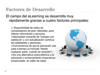 Factores de Desarrollo
El campo del eLearning se desarrolla muy
rápidamente gracias a cuatro factores principales:
 Disponibilidad de redes de
computadores de gran velocidad, para
ofrecer información y servicios.
Necesidad creciente de "trabajar con
sabiduría" y con actualización continua
de habilidades y destrezas.
Conveniencia de que la educación sea
justo a tiempo (a menudo "desde
cualquier parte, cuando se necesite").
Es una alternativa costo-efectiva a la
educación y entrenamiento corporativos
presenciales, en salón de clase.
 