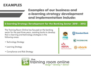 EXAMPLES
Examples of our business and
e-learning strategy development
and implementation include:
E-learning Strategy Development for the Banking Sector (2010 – 2013)
The Training Room Online has focused on the banking
sector for the past three years, assisting banks to develop
their e-learning and technology strategies in the
following areas:
• Technology Strategy
• Learning Strategy
• Compliance and Risk Strategy

 