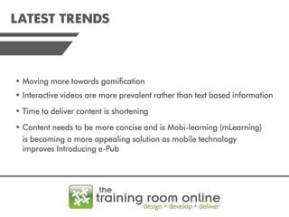 LATEST TRENDS

• Moving more towards gamification
• Interactive videos are more prevalent rather than text based information
• Time to deliver content is shortening
• Content needs to be more concise and is Mobi-learning (mLearning)
is becoming a more appealing solution as mobile technology
improves Introducing e-Pub

 