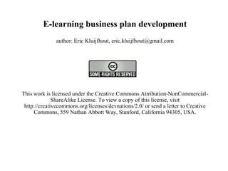 E-learning business plan development author: Eric Kluijfhout, eric.kluijfhout@gmail.com   This work is licensed under the Creative Commons Attribution-NonCommercial-ShareAlike License. To view a copy of this license, visit http://creativecommons.org/licenses/devnations/2.0/ or send a letter to Creative Commons, 559 Nathan Abbott Way, Stanford, California 94305, USA.   