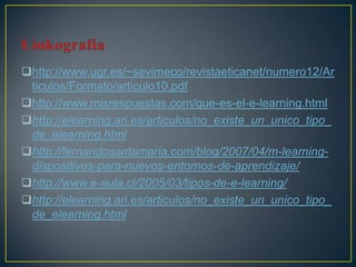 http://www.ugr.es/~sevimeco/revistaeticanet/numero12/Ar
 ticulos/Formato/articulo10.pdf
http://www.misrespuestas.com/que-es-el-e-learning.html
http://elearning.ari.es/articulos/no_existe_un_unico_tipo_
 de_elearning.html
http://fernandosantamaria.com/blog/2007/04/m-learning-
 dispositivos-para-nuevos-entornos-de-aprendizaje/
http://www.e-aula.cl/2005/03/tipos-de-e-learning/
http://elearning.ari.es/articulos/no_existe_un_unico_tipo_
 de_elearning.html
 