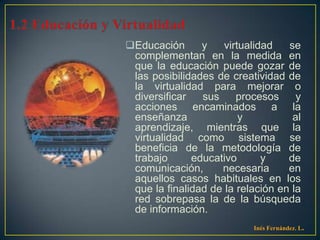 Educación      y    virtualidad   se
 complementan en la medida en
 que la educación puede gozar de
 las posibilidades de creatividad de
 la virtualidad para mejorar o
 diversificar   sus     procesos     y
 acciones encaminados a la
 enseñanza               y          al
 aprendizaje, mientras que la
 virtualidad como sistema se
 beneficia de la metodología de
 trabajo      educativo       y    de
 comunicación,      necesaria      en
 aquellos casos habituales en los
 que la finalidad de la relación en la
 red sobrepasa la de la búsqueda
 de información.
                           Inés Fernández. L.
 