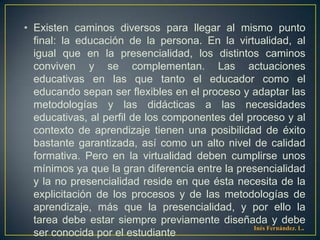 • Existen caminos diversos para llegar al mismo punto
  final: la educación de la persona. En la virtualidad, al
  igual que en la presencialidad, los distintos caminos
  conviven y se complementan. Las actuaciones
  educativas en las que tanto el educador como el
  educando sepan ser flexibles en el proceso y adaptar las
  metodologías y las didácticas a las necesidades
  educativas, al perfil de los componentes del proceso y al
  contexto de aprendizaje tienen una posibilidad de éxito
  bastante garantizada, así como un alto nivel de calidad
  formativa. Pero en la virtualidad deben cumplirse unos
  mínimos ya que la gran diferencia entre la presencialidad
  y la no presencialidad reside en que ésta necesita de la
  explicitación de los procesos y de las metodologías de
  aprendizaje, más que la presencialidad, y por ello la
  tarea debe estar siempre previamente diseñada y debe
                                                Inés Fernández. L.
  ser conocida por el estudiante
 