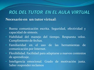 Necesario en un tutor virtual:

• Buena comunicación escrita. Seguridad, efectividad y
    capacidad de síntesis.
•   Habilidad del manejo del tiempo. Respuesta veloz.
    Cumplimiento de fechas.
•   Familiaridad en el uso de las herramientas de
    comunicación por Internet.
•   Flexibilidad. Facilidad para adaptarse a nuevos contextos
    de aprendizaje.
•   Inteligencia emocional. Grado de motivación justa.
    Saber responder reclamos
 