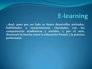 …dual, pues por un lado se busca desarrollar actitudes,
habilidades y conocimientos vinculados con las
competencias académicas y sociales, y por el otro,
disminuir la brecha entre la educación formal y la práctica
profesional.
 
