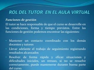 Funciones de gestión
El tutor se hace responsable de que el curso se desarrolle en
las condiciones, forma y tiempo previstos. Entre las
funciones de gestión podemos encontrar las siguientes:

• Mantener un contacto coordinado con los demás
  docentes y tutores
• Llevar adelante el trabajo de seguimiento registrando
  resultados alcanzados
• Resolver de forma rápida y eficaz situaciones y
  dificultades iniciales, un retraso, si no se resuelve
  correctamente, puede mantenerse durante buena parte
  del curso.
 