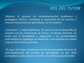 •Realizar   el proceso de retroalimentación académica y
pedagógica, facilita y mantiene la motivación de los usuarios y
refuerza los procesos de aprendizaje de los mismos.

•Garantizar y responsabilizarse de que el curso se desarrolle de
acuerdo con las condiciones, la forma y el tiempo previstos, de
modo que la flexibilidad y adaptación a las peculiaridades
individuales no signifique un obstáculo o una pérdida de calidad
respecto de los fines previstos.

•El apoyo del tutor constituye uno de los principales factores de
individualización del proceso de aprendizaje, ya que debe
acompañar a cada alumno y atender a las diferencias personales.
 
