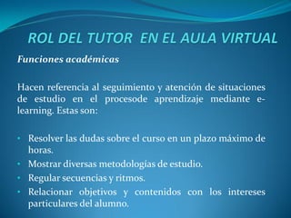 Funciones académicas

Hacen referencia al seguimiento y atención de situaciones
de estudio en el procesode aprendizaje mediante e-
learning. Estas son:

• Resolver las dudas sobre el curso en un plazo máximo de
  horas.
• Mostrar diversas metodologías de estudio.
• Regular secuencias y ritmos.
• Relacionar objetivos y contenidos con los intereses
  particulares del alumno.
 