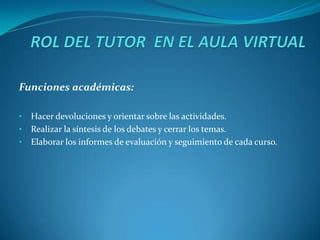 Funciones académicas:

•   Hacer devoluciones y orientar sobre las actividades.
•   Realizar la síntesis de los debates y cerrar los temas.
•   Elaborar los informes de evaluación y seguimiento de cada curso.
 