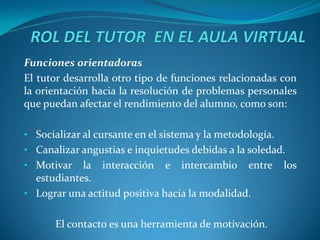 Funciones orientadoras
El tutor desarrolla otro tipo de funciones relacionadas con
la orientación hacia la resolución de problemas personales
que puedan afectar el rendimiento del alumno, como son:

• Socializar al cursante en el sistema y la metodología.
• Canalizar angustias e inquietudes debidas a la soledad.
• Motivar   la interacción e intercambio entre             los
  estudiantes.
• Lograr una actitud positiva hacia la modalidad.


       El contacto es una herramienta de motivación.
 