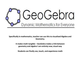Specifically in mathematics, teacher can use this to visualized Algebra and 
Geometry. 
It makes math tangible – GeoGebra makes a link between 
geometry and algebra I am entirely new, visual way 
Students can finally see, touch, and experience math 
 