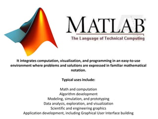 It integrates computation, visualization, and programming in an easy-to-use 
environment where problems and solutions are expressed in familiar mathematical 
notation. 
Typical uses include: 
Math and computation 
Algorithm development 
Modeling, simulation, and prototyping 
Data analysis, exploration, and visualization 
Scientific and engineering graphics 
Application development, including Graphical User Interface building 
 