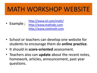 MATH WORKSHOP WEBSITE 
• Example ; 
http://www.ixl.com/math/ 
http://www.mathabc.com 
http://www.coolmath.com 
• School or teachers can develop one website for 
students to encourage them do online practice. 
• It should in score-oriented assessment. 
• Teachers also can update about the recent notes, 
homework, articles, announcement, past year 
questions. 
 
