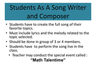 Students As A Song Writer 
and Composer 
• Students have to create the full song of their 
favorite topics. 
• Must include lyrics and the melody related to the 
topic selected. 
• Should be done in group of 3 or 4 members. 
• Students have to perform the song live in the 
class. 
• Teacher may conduct the special event called : 
“Math Talentime” 
 