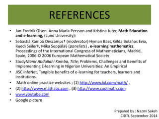 REFERENCES 
• Jan-Fredrik Olsen, Anna Maria Persson and Kristina Juter, Math Education 
and e-learning, (Lund University): 
• Sebastià Xambó Descamps† (moderator) Hyman Bass, Gilda Bolaños Evia, 
Ruedi Seiler‡, Mika Seppälä§ (panelists) , e-learning mathematics, 
Proceedings of the International Congress of Mathematicians, Madrid, 
Spain, 2006 © 2006 European Mathematical Society 
• StudyManir Abdullahi Kamba, Title; Problems, Challenges and Benefits of 
Implementing E-learning in Nigerian Universities: An Empirical 
• JISC infoNet, Tangible benefits of e-learning for teachers, learners and 
institutions. 
• Math online practice websites ; (1) http://www.ixl.com/math/ , 
• (2) http://www.mathabc.com , (3) http://www.coolmath.com 
• www.youtube.com 
• Google picture 
Prepared by : Nazmi Sakeh 
CIDTL September 2014 

