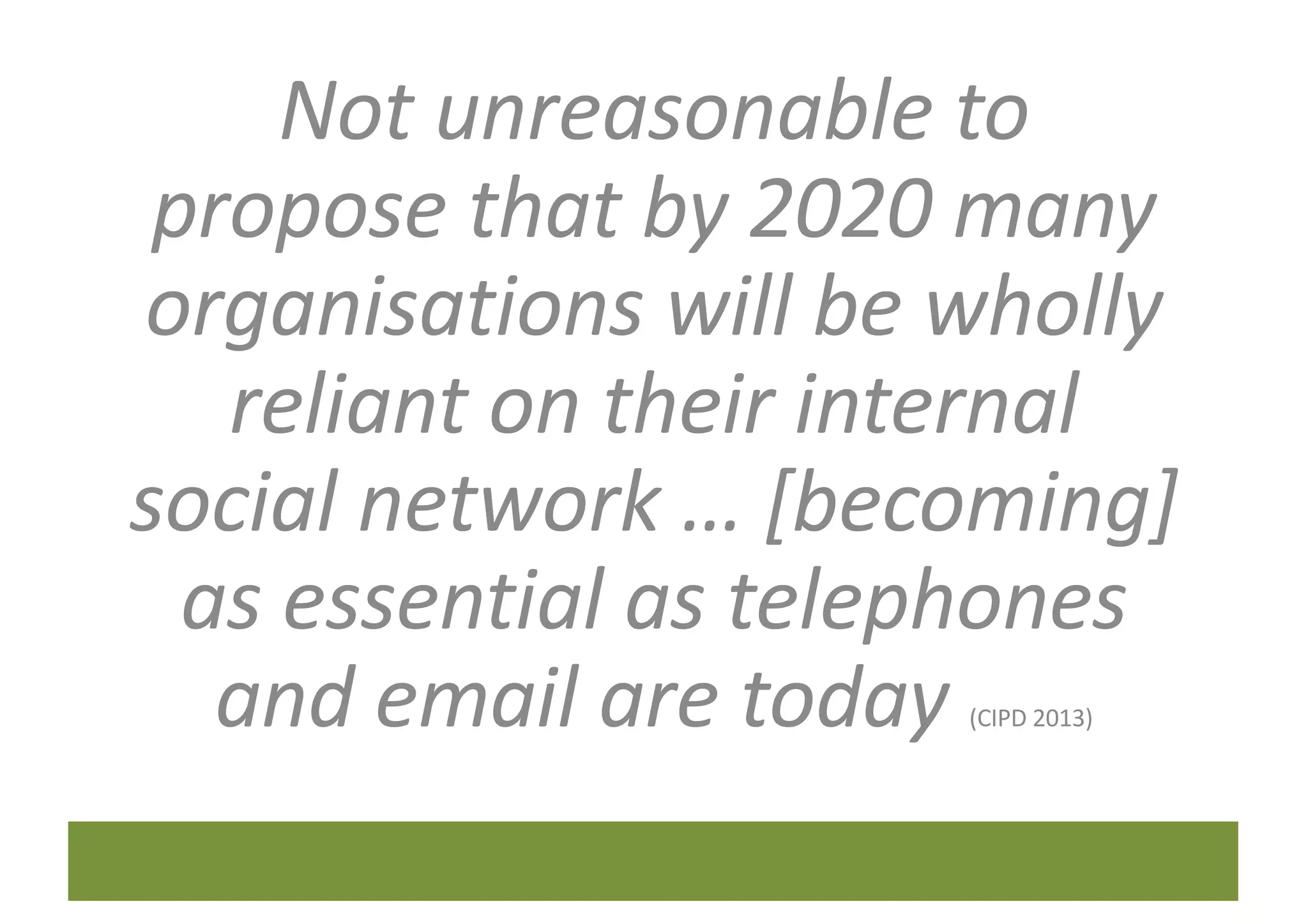 Not	unreasonable	to	
propose	that	by	2020	many	
organisations	will	be	wholly	
reliant	on	their	internal	
social	network	…	[becoming]	
as	essential	as	telephones	
and	email	are	today	(CIPD	2013)
 