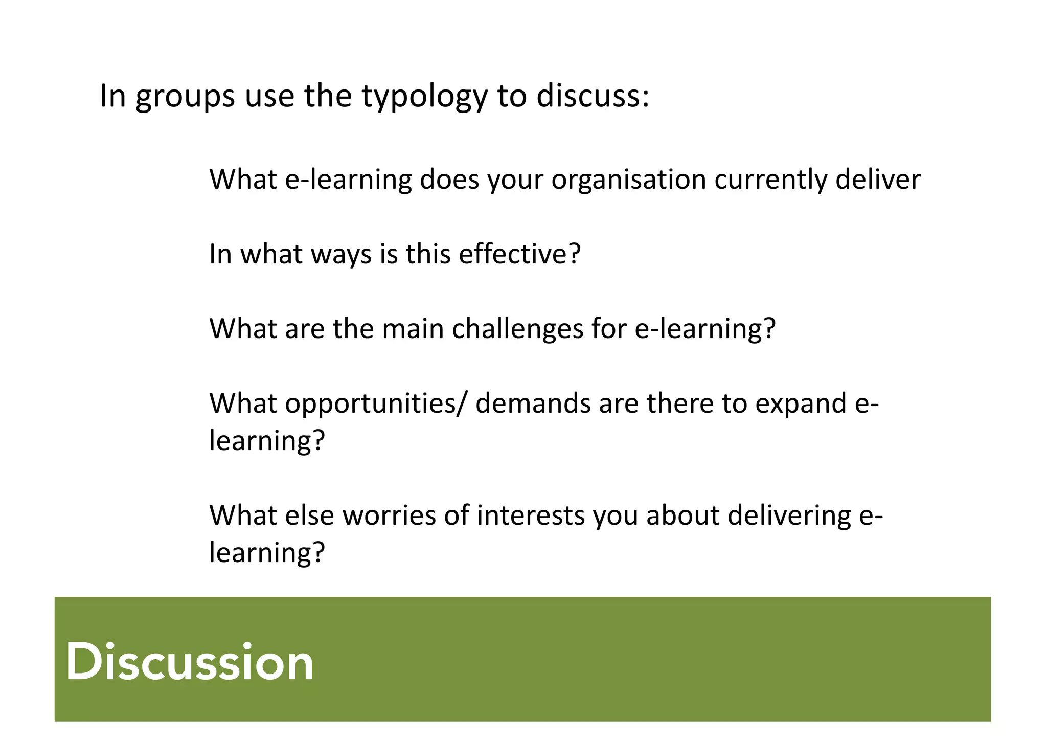 Discussion
In	groups	use	the	typology	to	discuss:
What	e-learning	does	your	organisation currently	deliver
In	what	ways	is	this	effective?
What	are	the	main	challenges	for	e-learning?
What	opportunities/	demands	are	there	to	expand	e-
learning?
What	else	worries	of	interests	you	about	delivering	e-
learning?
 