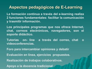 Aspectos pedagógicos de E-Learning La formación continua a través del e-learning realiza 2 funciones fundamentales: facilitar la comunicación y trasmitir información. Los principales programas que nos ofrece Internet, chat, correos electrónicos, navegadores, son el soporte didáctico. Tutorías  on- line  a través del correo, chat  o videoconferencias. Foro para intercambiar opiniones y debatir Evaluación en línea, ejercicios  propuestos. Realización de trabajos colaborativos. Apoyo a la docencia tradicional 