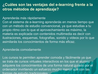 ¿ Cuáles son las ventajas del e-learning frente a la otros métodos de aprendizaje? Aprenderás más rápidamente Con el sistema de e-learning aprenderás en menos tiempo que con un método de estudio convencional, ya que estudias a tu propio ritmo con lo que el aprovechamiento es máximo, la materia es explicada con contenidos multimedia es decir con ilustraciones, esquemas, fotografias, sonido y videos por lo que asimilarás los conocimientos de forma más eficaz.  Aprenderás comodamente Los cursos te permiten aprender comoda y fácilmente ya que se trata de cursos virtuales interactivos en los que el alumno adquiere los conocimientos de una forma natural guiado por el ordenador invirtiendo un esfuerzo mucho menor que con las formas de estudio tradicionales.  