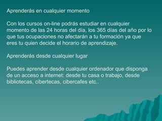 Aprenderás en cualquier momento Con los cursos on-line podrás estudiar en cualquier momento de las 24 horas del día, los 365 días del año por lo que tus ocupaciones no afectarán a tu formación ya que eres tu quien decide el horario de aprendizaje.  Aprenderás desde cualquier lugar Puedes aprender desde cualquier ordenador que disponga de un acceso a internet: desde tu casa o trabajo, desde bibliotecas, cibertecas, cibercafes etc..  
