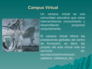 Campus Virtual Un campus virtual es una comunidad educativa que crece intercambiando conocimiento y desarrollando proyectos conjuntamente. El campus virtual ofrece las prestaciones globales del centro de formación, es decir, las propias del aula virtual más los servicios de: secretaría/administración, cafetería ,biblioteca, etc. 