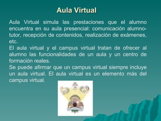 Aula Virtual Aula Virtual simula las prestaciones que el alumno encuentra en su aula presencial: comunicación alumno-tutor, recepción de contenidos, realización de exámenes, etc. El aula virtual y el campus virtual tratan de ofrecer al alumno las funcionalidades de un aula y un centro de formación reales. Se puede afirmar que un campus virtual siempre incluye un aula virtual. El aula virtual es un elemento más del campus virtual. 