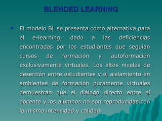 BLENDED LEARNING El modelo BL se presenta como alternativa para el e-learning, dado a las deficiencias encontradas por los estudiantes que seguían cursos de formación y autoformación exclusivamente virtuales. Los altos niveles de deserción entre estudiantes y el aislamiento en ambientes de formación puramente virtuales demuestran que el diálogo directo entre el docente y los alumnos no son reproducidas con la misma intensidad y calidad.  