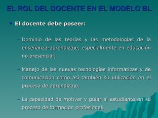 EL ROL DEL DOCENTE EN EL MODELO BL El docente debe poseer: Dominio de las teorías y las metodologías de la enseñanza-aprendizaje, especialmente en educación no presencial;  Manejo de las nuevas tecnologías informáticas y de comunicación como así también su utilización en el proceso de aprendizaje. La capacidad de motivar y guiar al estudiante en su proceso de formación profesional. 