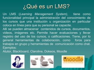 ¿Qué es un LMS? Un LMS ( Learning Management System) ,   tiene como funcionalidad principal la administración del conocimiento de los cursos que una institución u organización en particular coloca en línea para que su personal se capacite. Allí se pueden almacenar  contenidos de cursos, documentos, videos, imágenes etc. Permite hacer evaluaciones y llevar registro del uso de los cursos, o calificaciones. Tiene, por lo general herramientas de colaboración, como  foros para trabajos en grupo y herramientas de  comunicación como chat.  Ejemplos: Atutor, Blackboard, Claroline, Dokeos, Moodle 