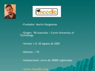 Fundador:  Martin Dougiamas Origen: ’90 Australia / Curtin University of Technology Version 1.0 :  20 Agosto de 2002 Idiomas: + 70 Instalaciones: cerca de 30000 registradas www.moodle.org 