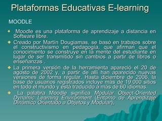 Plataformas Educativas E-learning  Moodle es una plataforma de aprendizaje a distancia en Software libre.  Creado por Martín Dougiamas, se basó en trabajos sobre el constructivismo en pedagogía, que afirman que el conocimiento se construye en la mente del estudiante en lugar de ser transmitido sin cambios a partir de libros o enseñanzas . La primera versión de la herramienta apareció el 20 de agosto de 2002 y, a partir de allí han aparecido nuevas versiones de forma regular. Hasta diciembre de 2006, la base de usuarios registrados incluye más de 19.000 sitios en todo el mundo y está traducido a más de 60 idiomas. La palabra Moodle significa  Modular Object-Oriented Dynamic Learning Environment  ( Entorno de Aprendizaje Dinámico Orientado a Objetos y Modular ),  MOODLE 